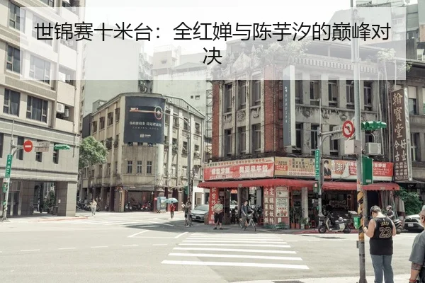 世锦赛十米台：全红婵与陈芋汐的巅峰对决
