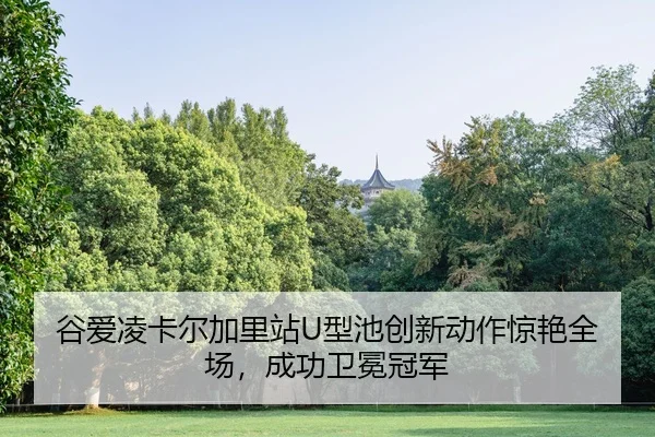 谷爱凌卡尔加里站U型池创新动作惊艳全场，成功卫冕冠军