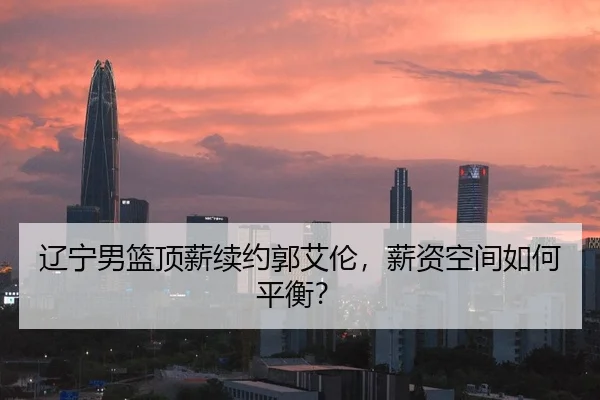 辽宁男篮顶薪续约郭艾伦，薪资空间如何平衡？