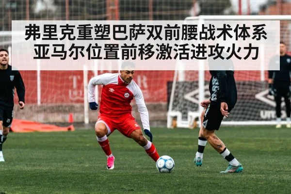 弗里克重塑巴萨双前腰战术体系 亚马尔位置前移激活进攻火力