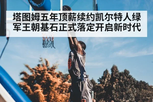 塔图姆五年顶薪续约凯尔特人绿军王朝基石正式落定开启新时代